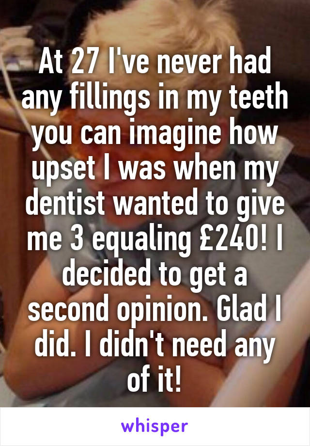 At 27 I've never had any fillings in my teeth you can imagine how upset I was when my dentist wanted to give me 3 equaling £240! I decided to get a second opinion. Glad I did. I didn't need any of it!