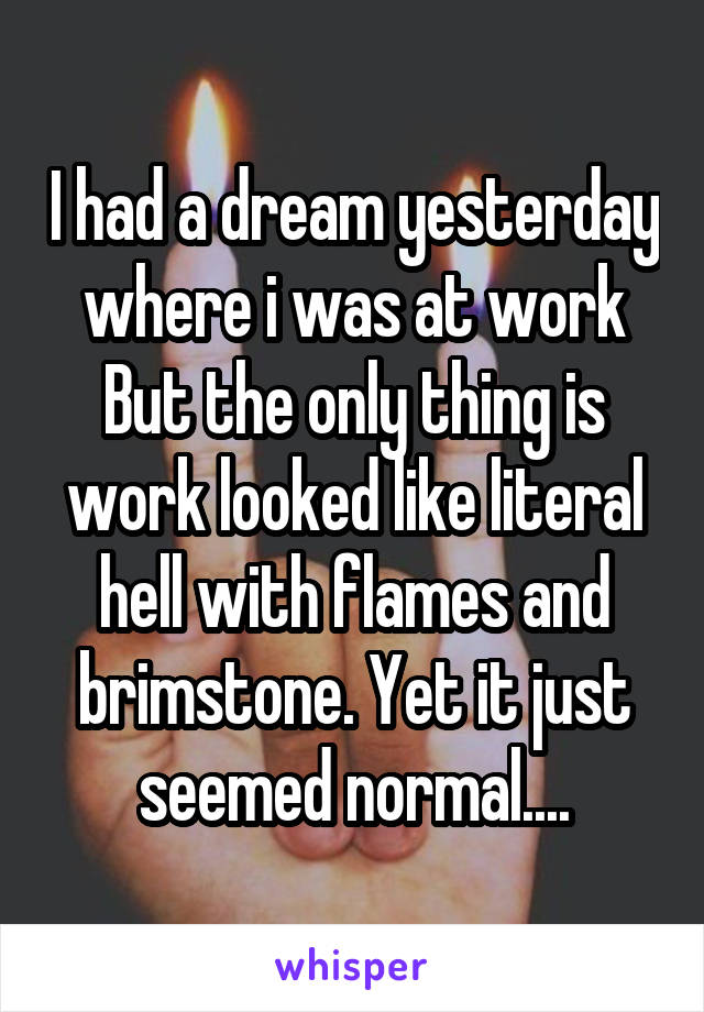 I had a dream yesterday where i was at work But the only thing is work looked like literal hell with flames and brimstone. Yet it just seemed normal....