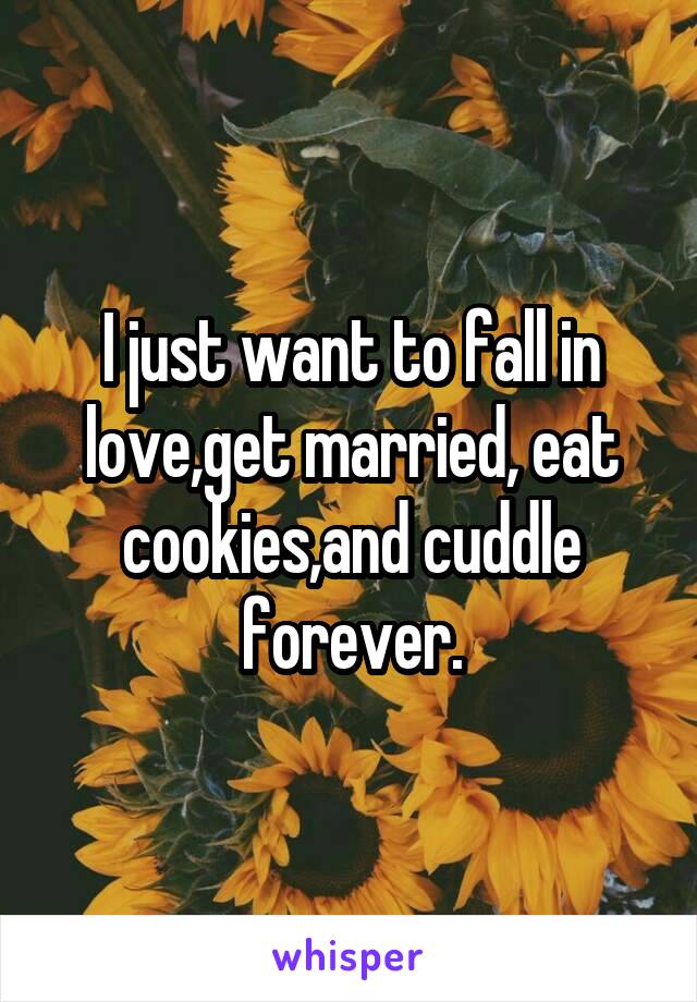I just want to fall in love,get married, eat cookies,and cuddle forever.