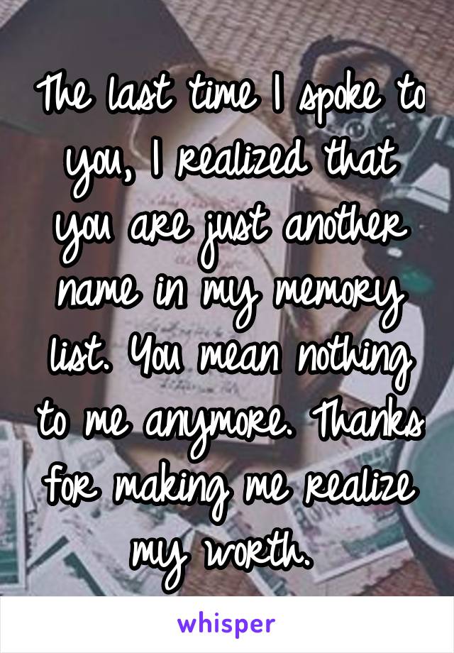 The last time I spoke to you, I realized that you are just another name in my memory list. You mean nothing to me anymore. Thanks for making me realize my worth. 
