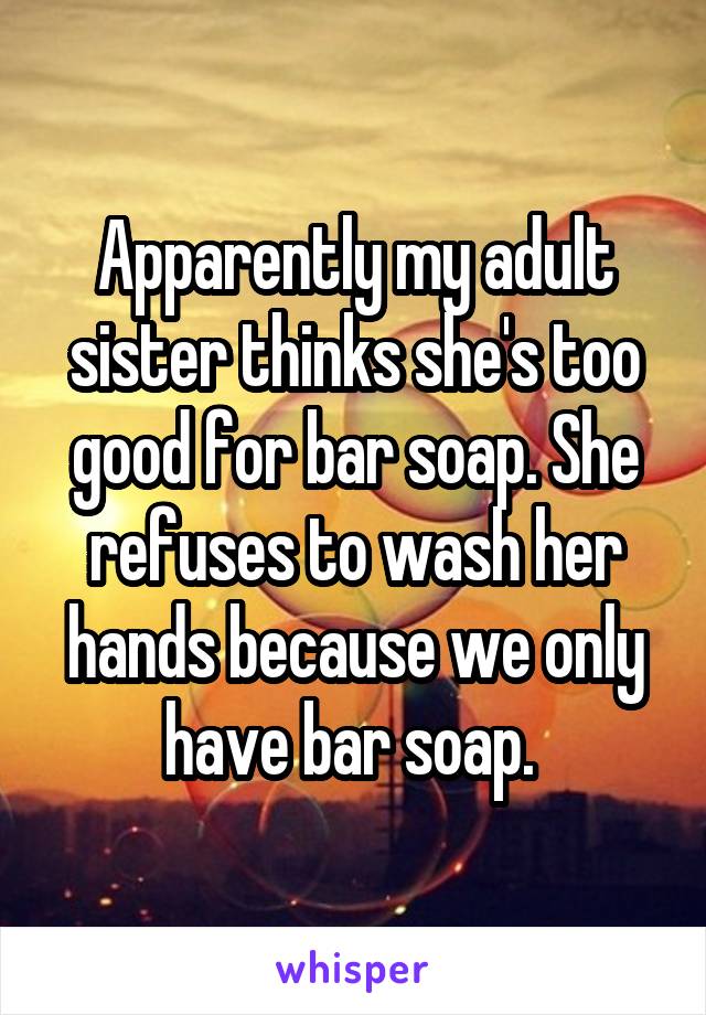 Apparently my adult sister thinks she's too good for bar soap. She refuses to wash her hands because we only have bar soap. 