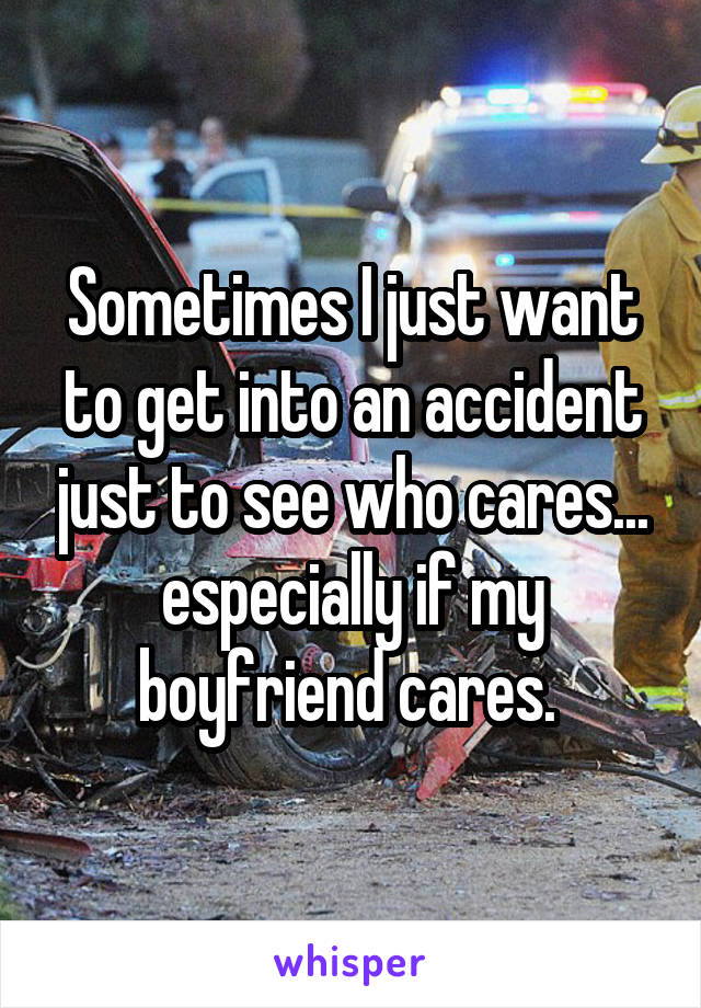Sometimes I just want to get into an accident just to see who cares... especially if my boyfriend cares. 