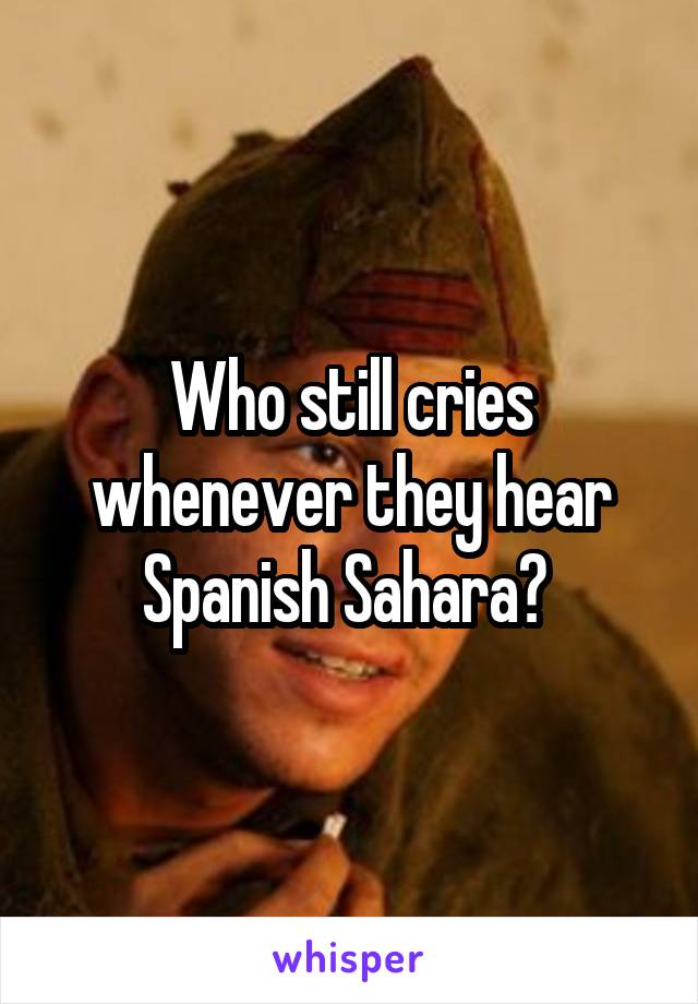 Who still cries whenever they hear Spanish Sahara? 