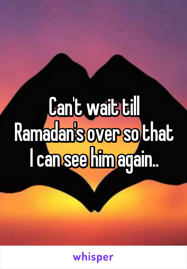 Can't wait till Ramadan's over so that I can see him again..