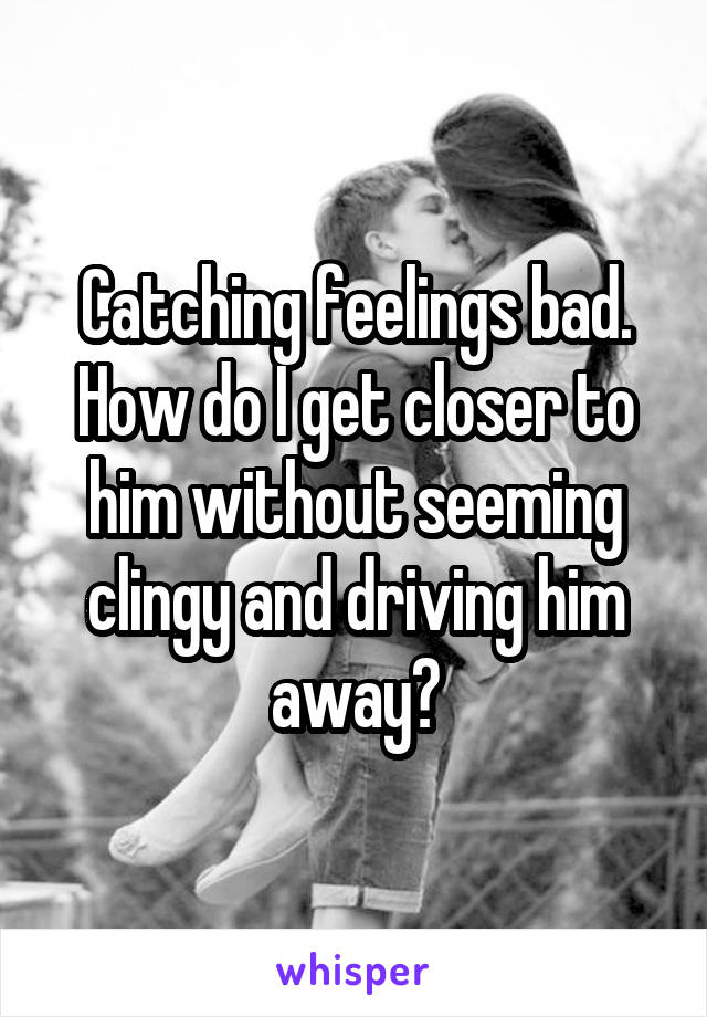 Catching feelings bad. How do I get closer to him without seeming clingy and driving him away?