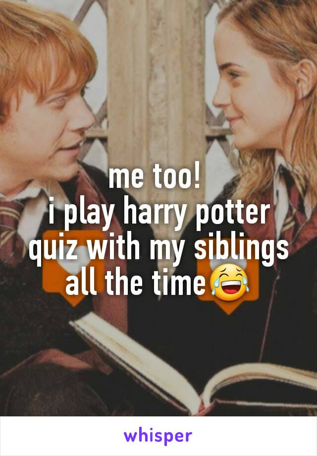 me too! 
i play harry potter quiz with my siblings all the time😂