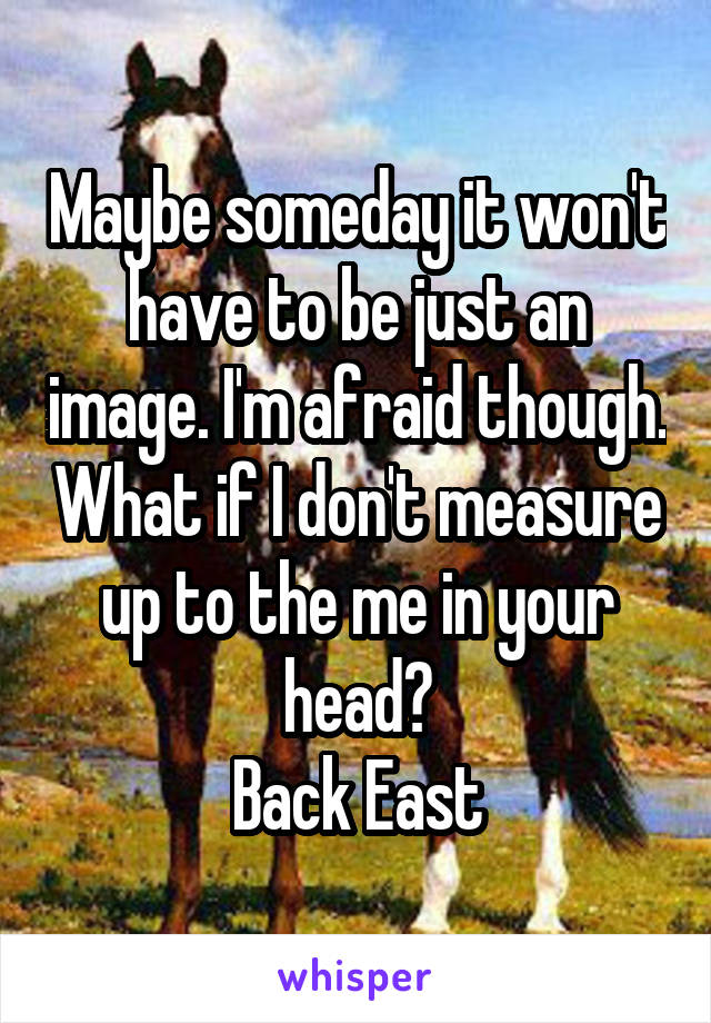 Maybe someday it won't have to be just an image. I'm afraid though. What if I don't measure up to the me in your head?
Back East