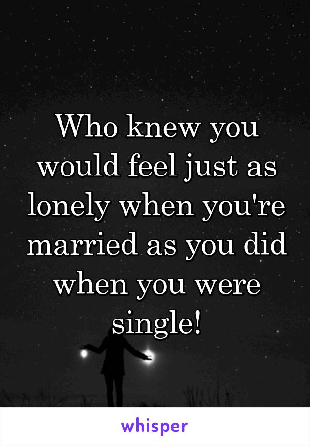 Who knew you would feel just as lonely when you're married as you did when you were single!