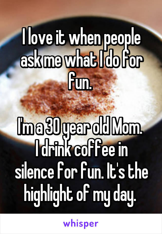 I love it when people ask me what I do for fun. 

I'm a 30 year old Mom. 
I drink coffee in silence for fun. It's the highlight of my day. 