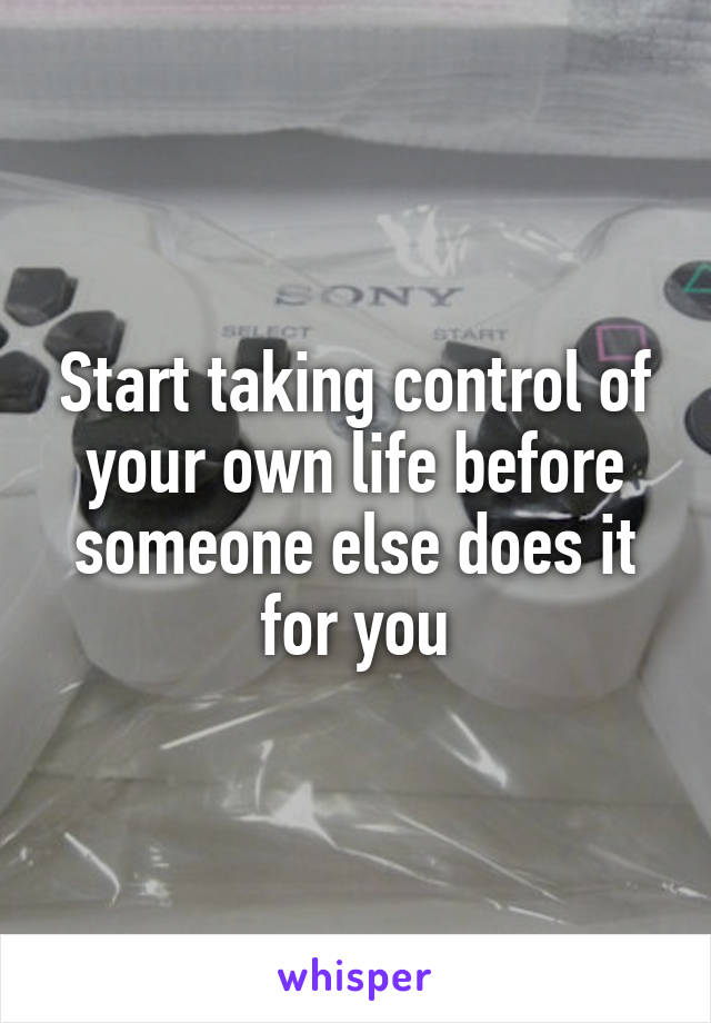 Start taking control of your own life before someone else does it for you