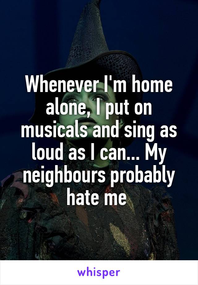 Whenever I'm home alone, I put on musicals and sing as loud as I can... My neighbours probably hate me 