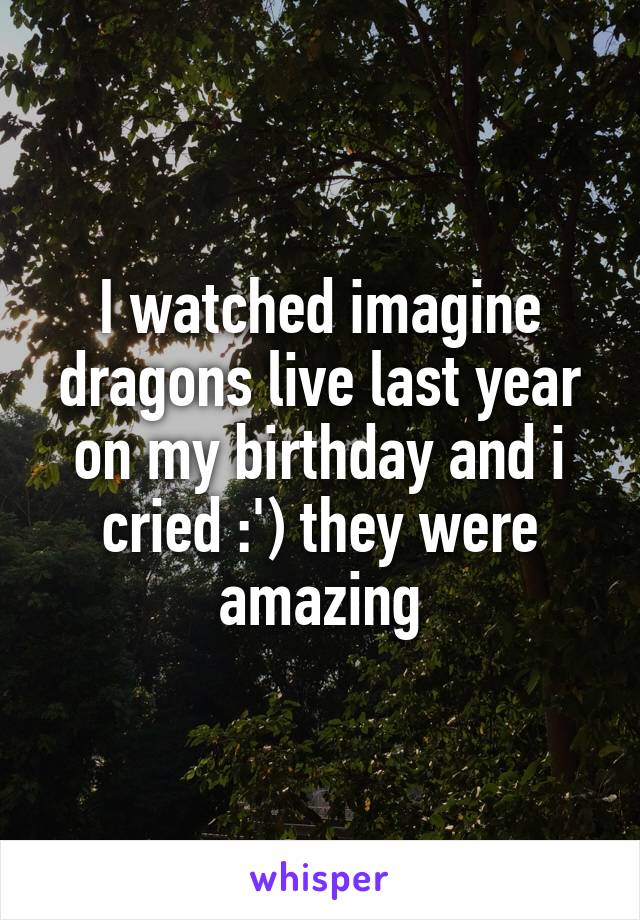 I watched imagine dragons live last year on my birthday and i cried :') they were amazing