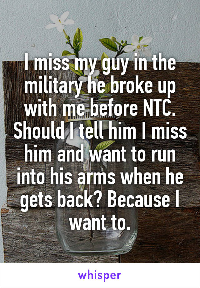 I miss my guy in the military he broke up with me before NTC. Should I tell him I miss him and want to run into his arms when he gets back? Because I want to.