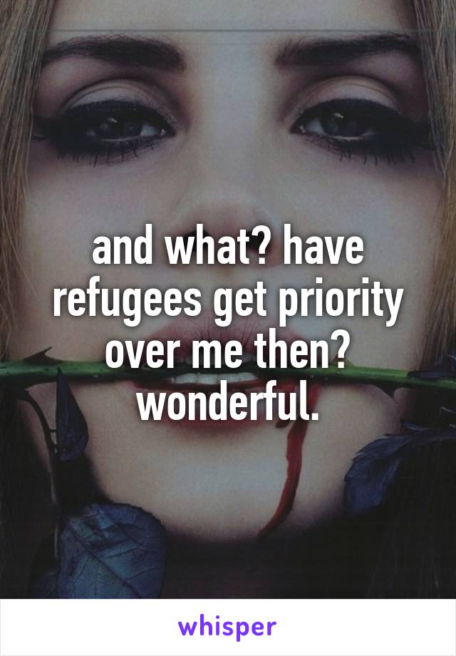 and what? have refugees get priority over me then? wonderful.