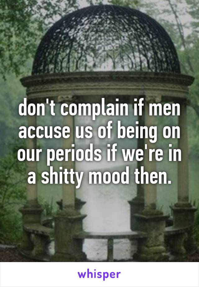 don't complain if men accuse us of being on our periods if we're in a shitty mood then.