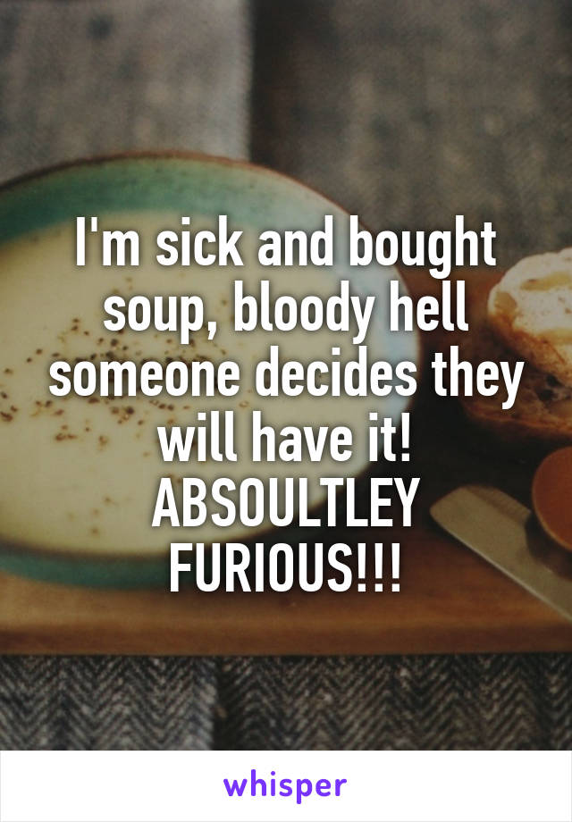 I'm sick and bought soup, bloody hell someone decides they will have it! ABSOULTLEY FURIOUS!!!