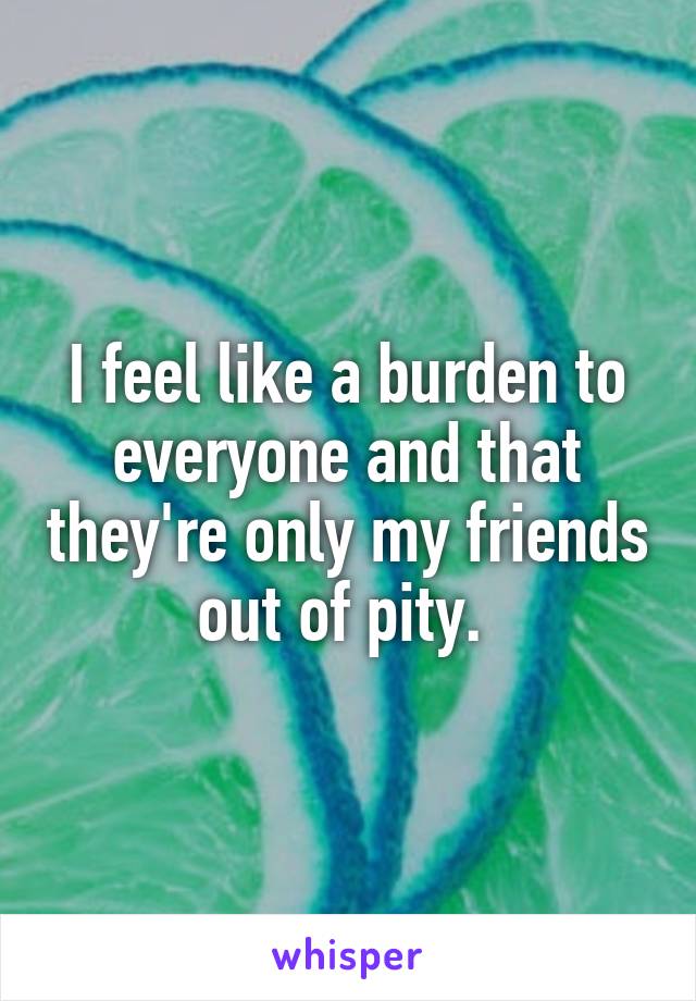 I feel like a burden to everyone and that they're only my friends out of pity. 