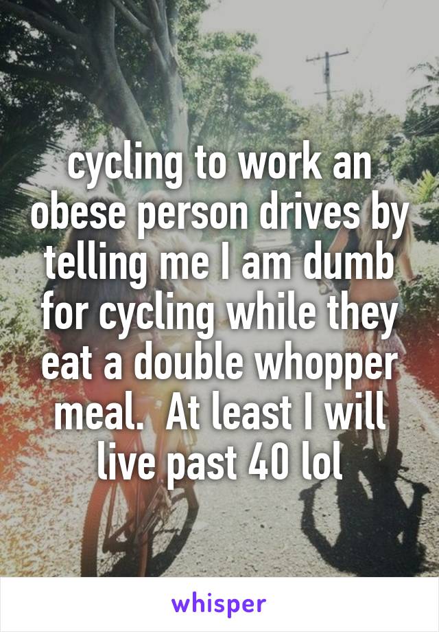 cycling to work an obese person drives by telling me I am dumb for cycling while they eat a double whopper meal.  At least I will live past 40 lol