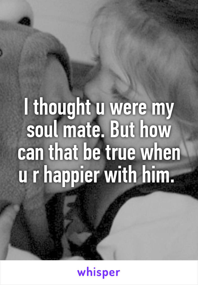 I thought u were my soul mate. But how can that be true when u r happier with him. 