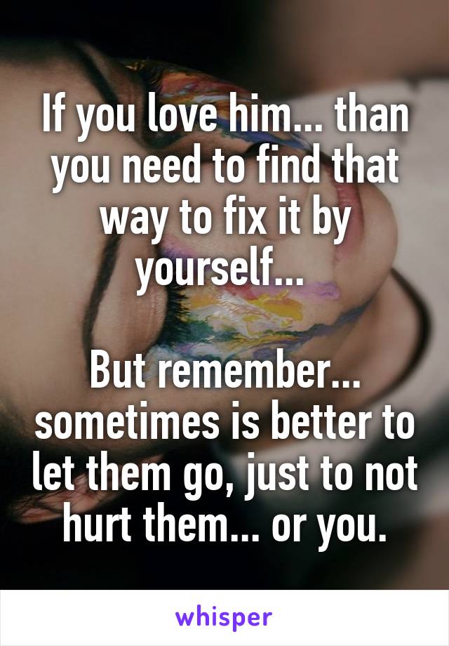 If you love him... than you need to find that way to fix it by yourself... 

But remember... sometimes is better to let them go, just to not hurt them... or you.