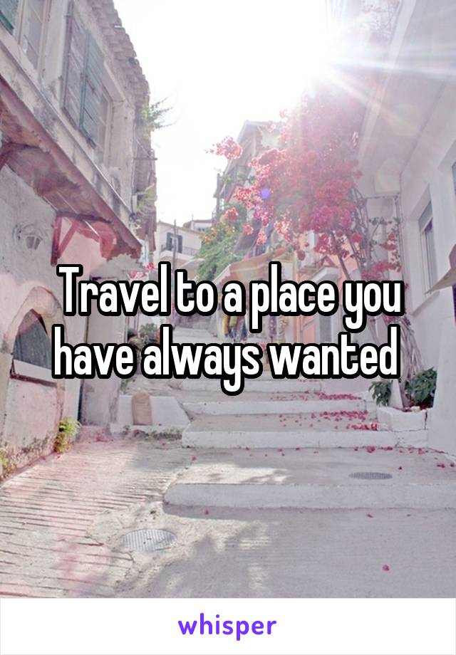 Travel to a place you have always wanted 