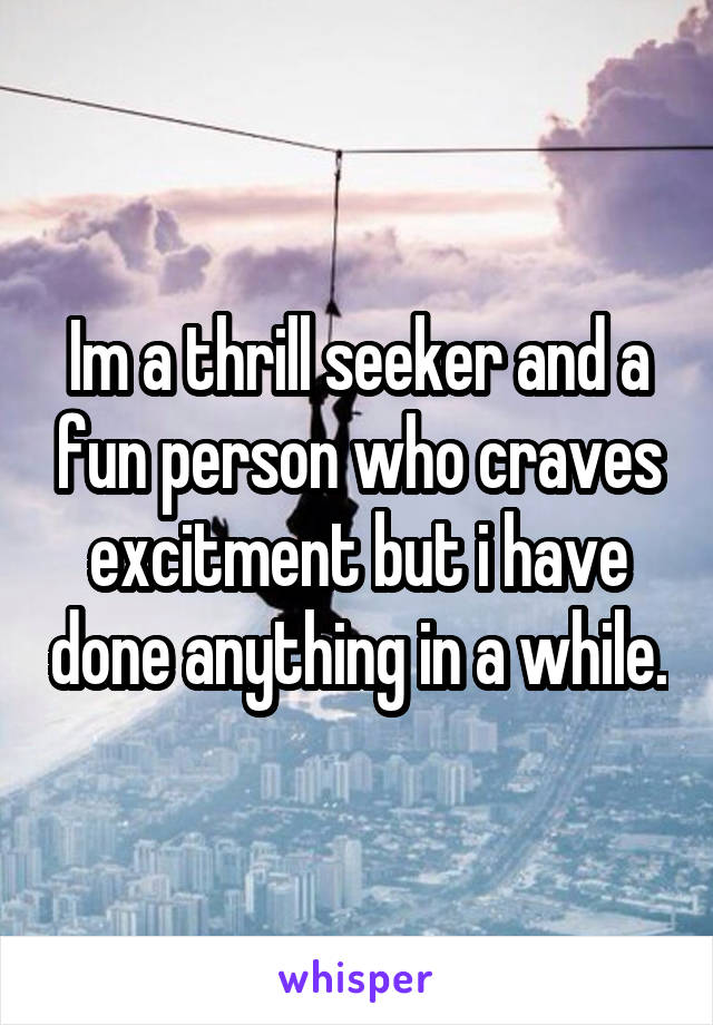 Im a thrill seeker and a fun person who craves excitment but i have done anything in a while.