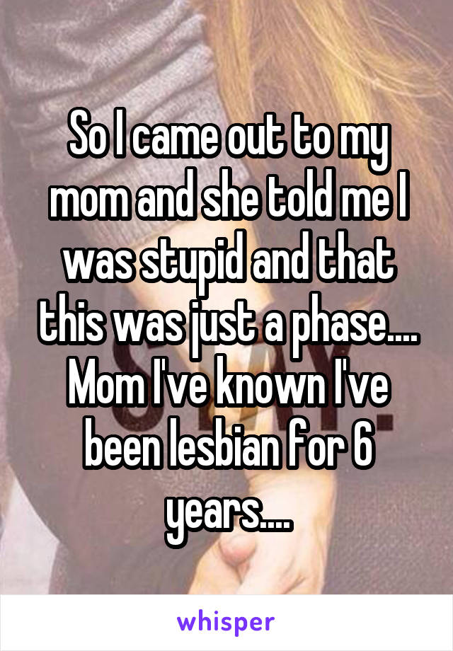 So I came out to my mom and she told me I was stupid and that this was just a phase.... Mom I've known I've been lesbian for 6 years....