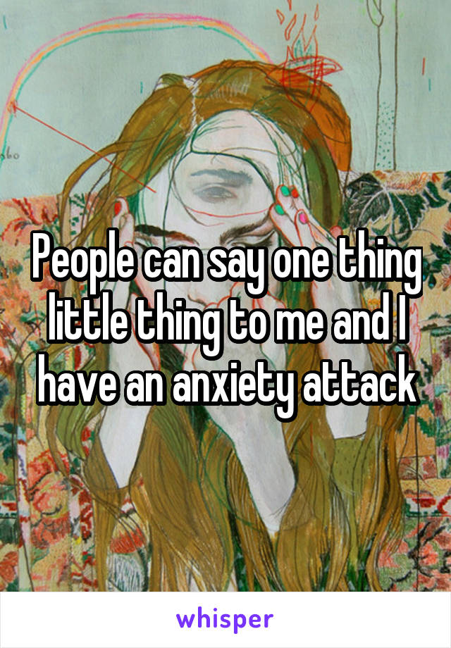 People can say one thing little thing to me and I have an anxiety attack