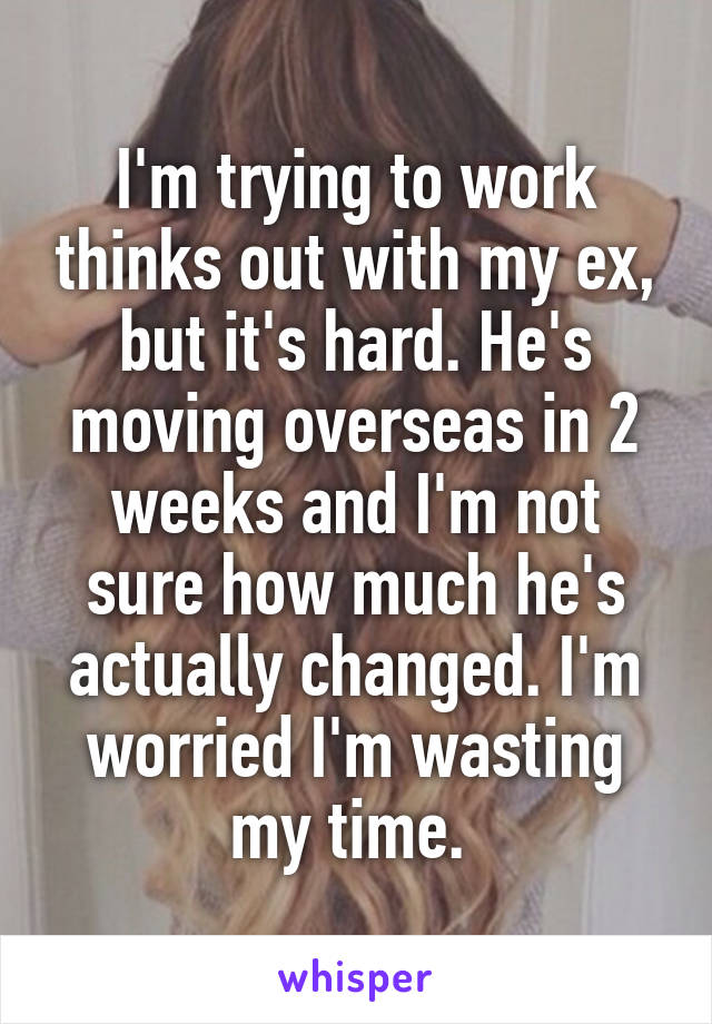 I'm trying to work thinks out with my ex, but it's hard. He's moving overseas in 2 weeks and I'm not sure how much he's actually changed. I'm worried I'm wasting my time. 