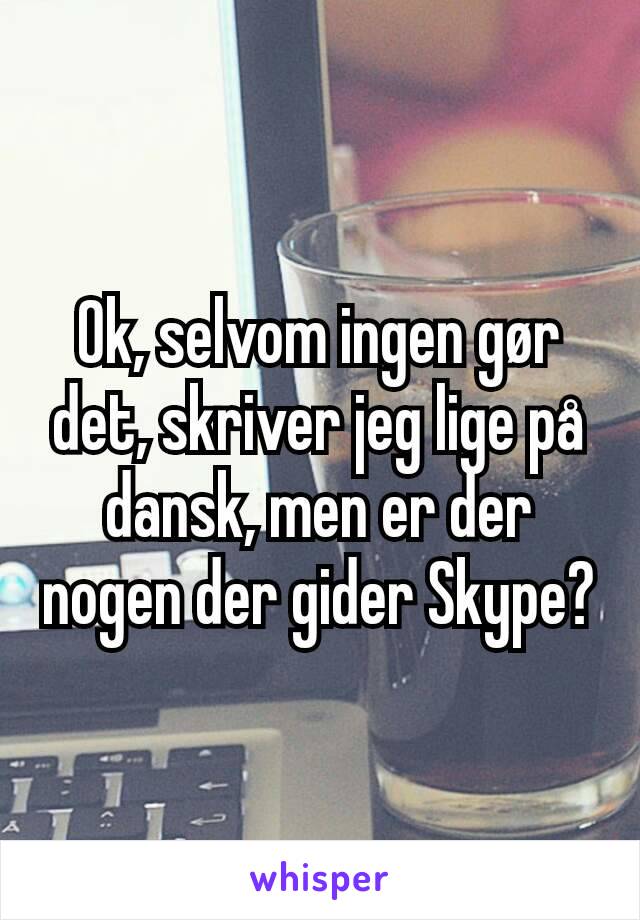 Ok, selvom ingen gør det, skriver jeg lige på dansk, men er der nogen der gider Skype?