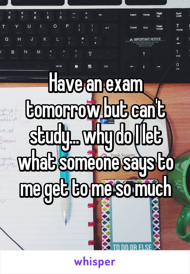 Have an exam tomorrow but can't study... why do I let what someone says to me get to me so much