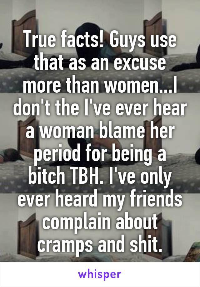 True facts! Guys use that as an excuse more than women...I don't the I've ever hear a woman blame her period for being a bitch TBH. I've only ever heard my friends complain about cramps and shit.