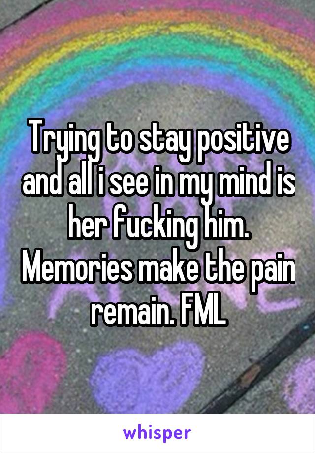 Trying to stay positive and all i see in my mind is her fucking him. Memories make the pain remain. FML