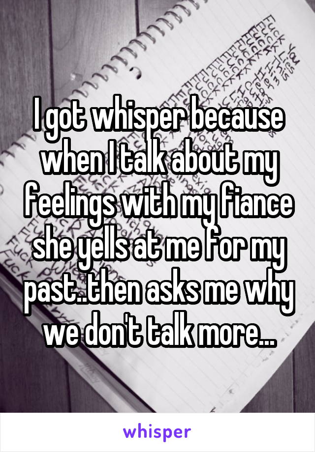 I got whisper because when I talk about my feelings with my fiance she yells at me for my past..then asks me why we don't talk more...