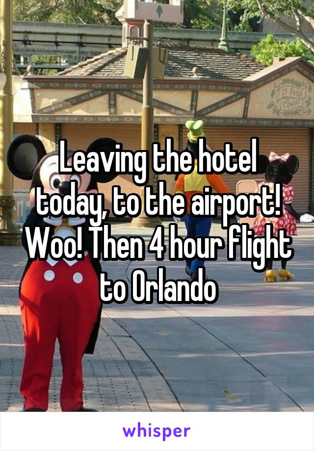 Leaving the hotel today, to the airport! Woo! Then 4 hour flight to Orlando