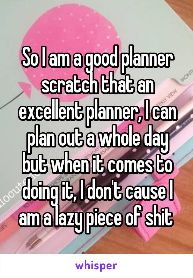 So I am a good planner scratch that an excellent planner, I can plan out a whole day but when it comes to doing it, I don't cause I am a lazy piece of shit 