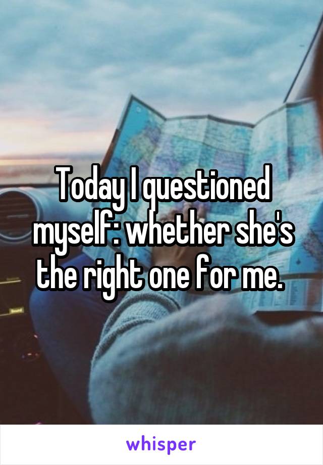 Today I questioned myself: whether she's the right one for me. 