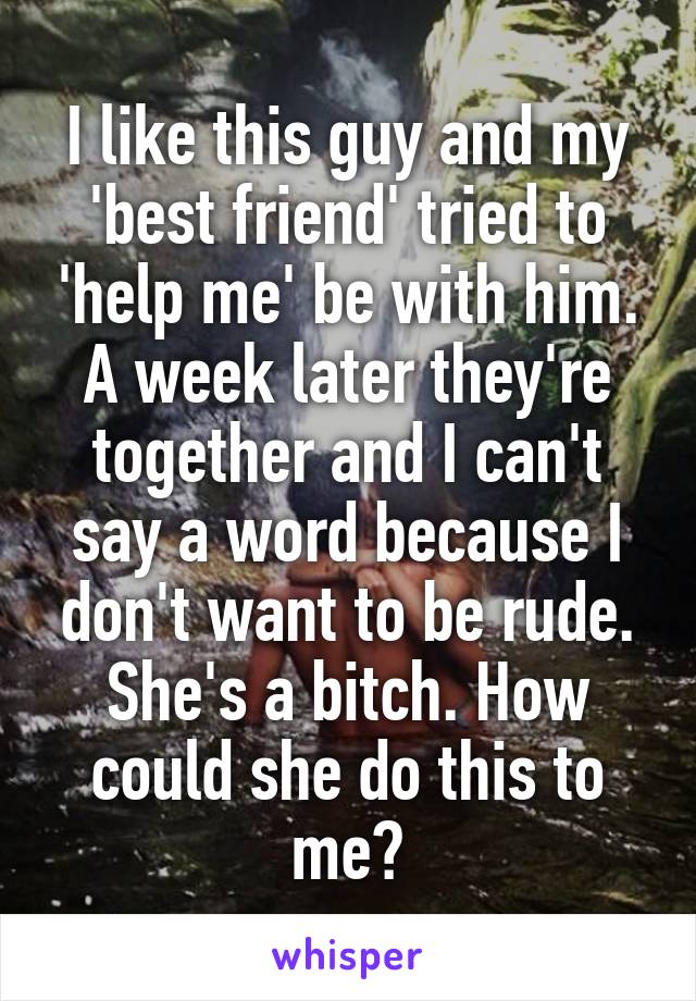 I like this guy and my 'best friend' tried to 'help me' be with him. A week later they're together and I can't say a word because I don't want to be rude. She's a bitch. How could she do this to me?