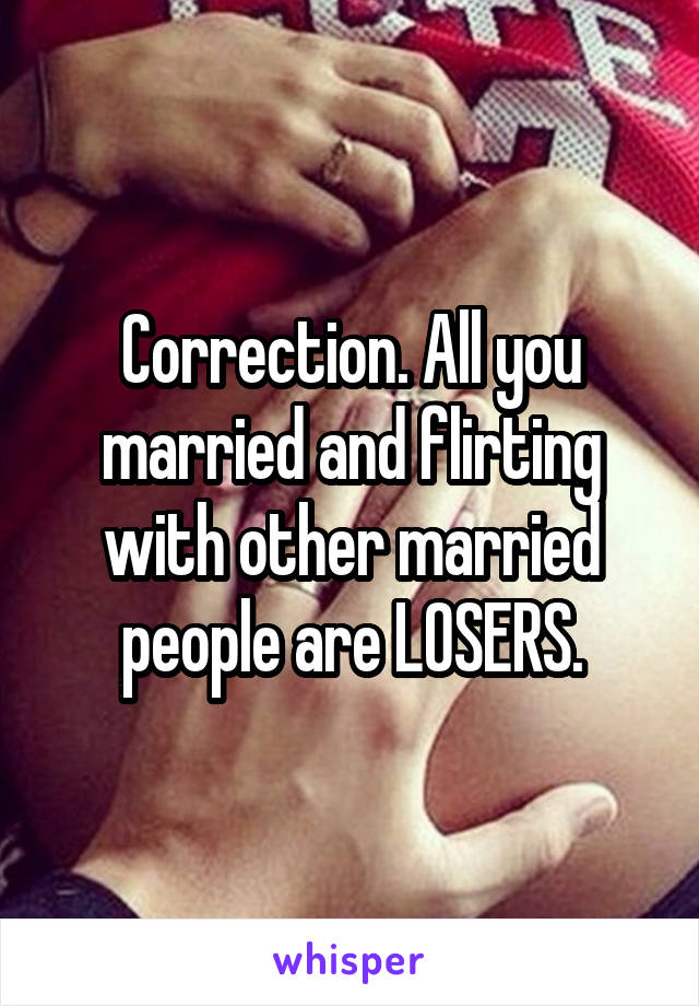Correction. All you married and flirting with other married people are LOSERS.