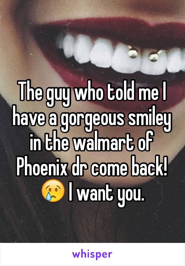 The guy who told me I have a gorgeous smiley in the walmart of Phoenix dr come back!😢 I want you.