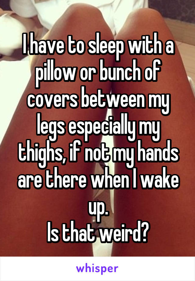 I have to sleep with a pillow or bunch of covers between my legs especially my thighs, if not my hands are there when I wake up.
Is that weird?
