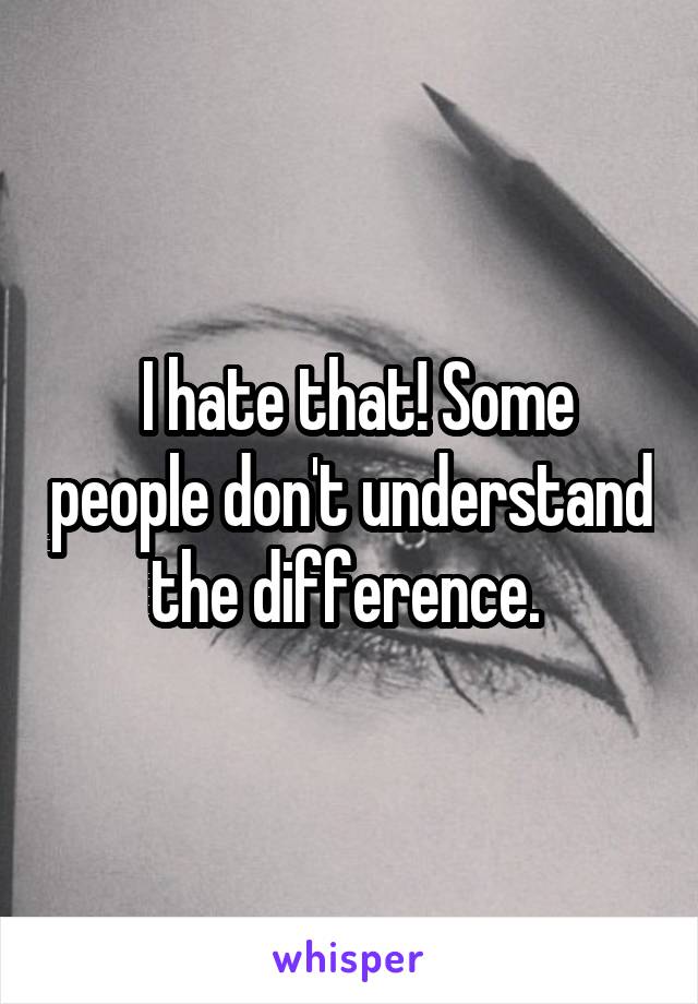  I hate that! Some people don't understand the difference. 