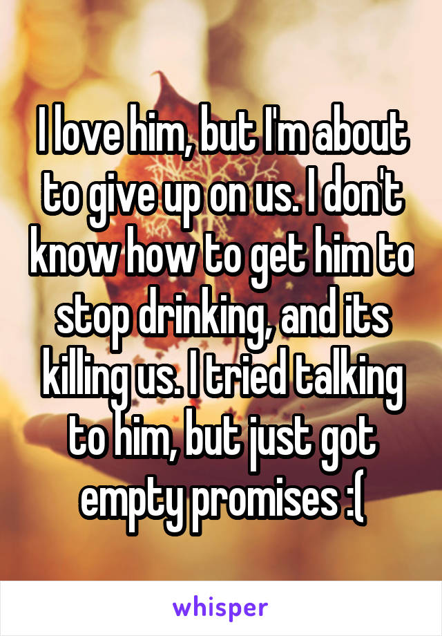 I love him, but I'm about to give up on us. I don't know how to get him to stop drinking, and its killing us. I tried talking to him, but just got empty promises :(