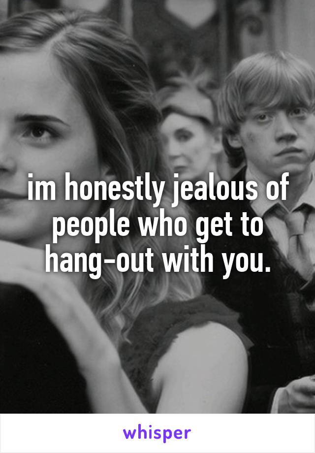 im honestly jealous of people who get to hang-out with you.
