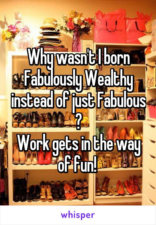Why wasn't I born Fabulously Wealthy instead of just Fabulous ?
Work gets in the way of fun! 