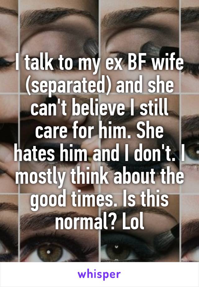 I talk to my ex BF wife (separated) and she can't believe I still care for him. She hates him and I don't. I mostly think about the good times. Is this normal? Lol