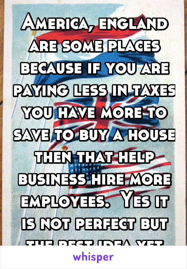 America, england are some places because if you are paying less in taxes you have more to save to buy a house then that help business hire more employees.  Yes it is not perfect but the best idea yet