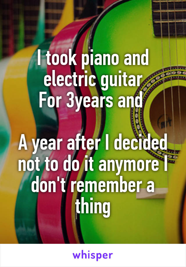 I took piano and electric guitar
For 3years and 

A year after I decided not to do it anymore I don't remember a thing