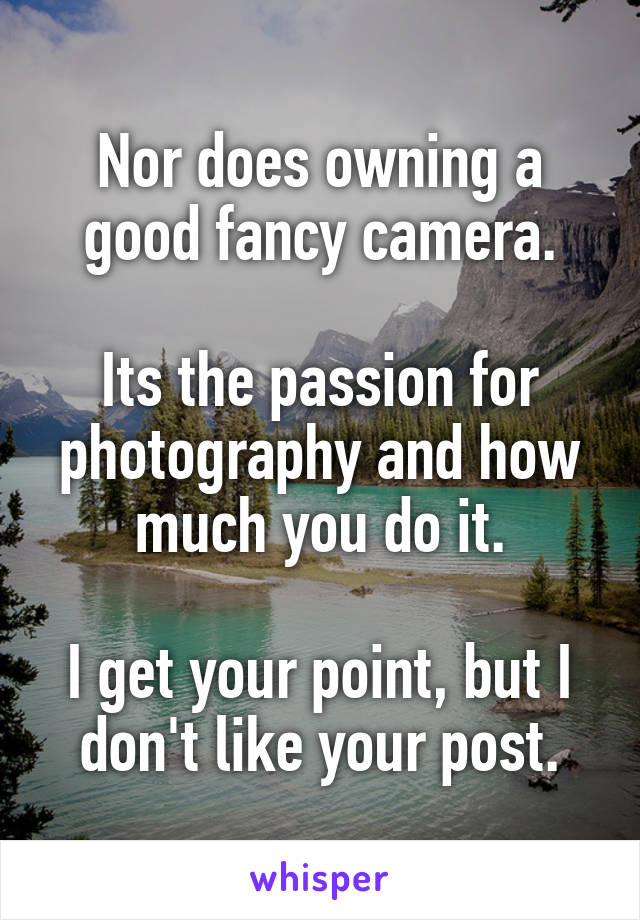 Nor does owning a good fancy camera.

Its the passion for photography and how much you do it.

I get your point, but I don't like your post.