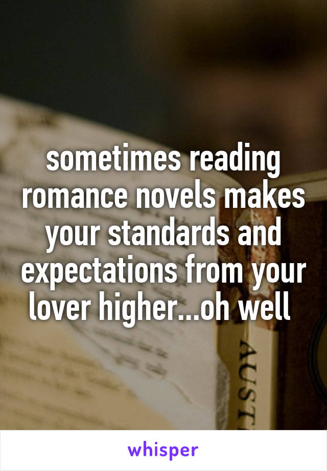 sometimes reading romance novels makes your standards and expectations from your lover higher...oh well 